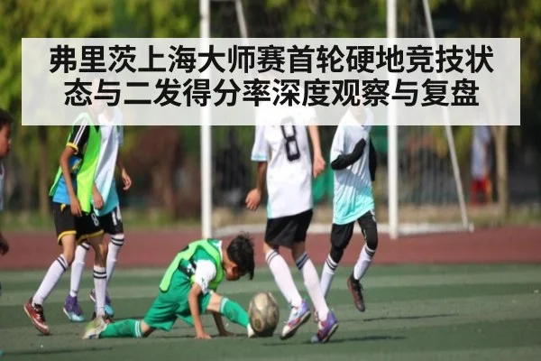 弗里茨上海大师赛首轮硬地竞技状态与二发得分率深度观察与复盘